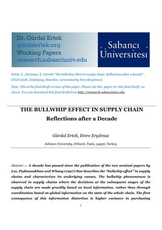 Ertek, G., Eryılmaz, E. (2008) “The bullwhip effect in supply chain: Reflections after a decade” .
CELS 2008, Jönköping, Sweeden. (presented by EmreEryılmaz).

Note: This is the final draft version of this paper. Please cite this paper (or this final draft) as
above. You can download this final draft from http://research.sabanciuniv.edu.




      THE BULLWHIP EFFECT IN SUPPLY CHAIN
                          Reflections after a Decade


                               Gürdal Ertek, Emre Eryılmaz
                         Sabancı University, Orhanlı, Tuzla, 34956, Turkey




Abstract  A decade has passed since the publication of the two seminal papers by
Lee, Padmanabhan and Whang (1997) that describes the “bullwhip effect” in supply
chains and characterizes its underlying causes. The bullwhip phenomenon is
observed in supply chains where the decisions at the subsequent stages of the
supply chain are made greedily based on local information, rather than through
coordination based on global information on the state of the whole chain. The first
consequence of this information distortion is higher variance in purchasing

                                                   1
 
