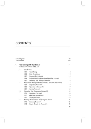 CONTENTS
List of Figures xi
List of Tables xiii
1 Text Mining with RapidMiner 1
G. Ertek, D. Tapucu, and I. Arın
1.1 Introduction 1
1.1.1 Text Mining 2
1.1.2 Data Description 2
1.1.3 Running RAPIDMINER 2
1.1.4 RapidMiner Text Processing Extension Package 2
1.1.5 Installing Text Mining Extensions 4
1.2 Association Mining of Text Document Collection (Process01) 7
1.2.1 Importing Process01 7
1.2.2 Operators in Process01 9
1.2.3 Saving Process01 13
1.3 Clustering Text Documents (Process02) 15
1.3.1 Importing Process02 15
1.3.2 Operators in Process02 15
1.3.3 Saving Process02 18
1.4 Running Process01 and Analyzing the Results 21
1.4.1 Running Process01 21
1.4.2 Empty Results for Process01 23
ix
 