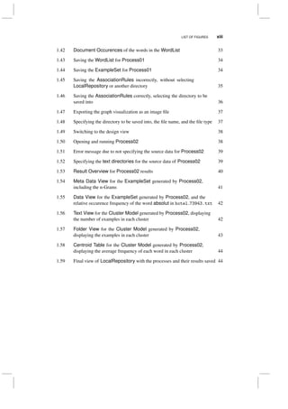 LIST OF FIGURES xiii
1.42 Document Occurences of the words in the WordList 33
1.43 Saving the WordList for Process01 34
1.44 Saving the ExampleSet for Process01 34
1.45 Saving the AssociationRules incorrectly, without selecting
LocalRepository or another directory 35
1.46 Saving the AssociationRules correctly, selecting the directory to be
saved into 36
1.47 Exporting the graph visualization as an image ﬁle 37
1.48 Specifying the directory to be saved into, the ﬁle name, and the ﬁle type 37
1.49 Switching to the design view 38
1.50 Opening and running Process02 38
1.51 Error message due to not specifying the source data for Process02 39
1.52 Specifying the text directories for the source data of Process02 39
1.53 Result Overview for Process02 results 40
1.54 Meta Data View for the ExampleSet generated by Process02,
including the n-Grams 41
1.55 Data View for the ExampleSet generated by Process02, and the
relative occurence frequency of the word absolut in hotel 73943.txt 42
1.56 Text View for the Cluster Model generated by Process02, displaying
the number of examples in each cluster 42
1.57 Folder View for the Cluster Model generated by Process02,
displaying the examples in each cluster 43
1.58 Centroid Table for the Cluster Model generated by Process02,
displaying the average frequency of each word in each cluster 44
1.59 Final view of LocalRepository with the processes and their results saved 44
 