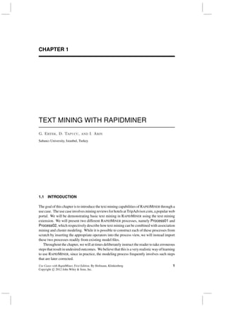 CHAPTER 1
TEXT MINING WITH RAPIDMINER
G. Ertek, D. Tapucu, and I. Arın
Sabancı University, Istanbul, Turkey
1.1 INTRODUCTION
The goal of this chapter is to introduce the text mining capabilities of RAPIDMINER through a
use case. The use case involves mining reviews for hotels at TripAdvisor.com, a popular web
portal. We will be demonstrating basic text mining in RAPIDMINER using the text mining
extension. We will present two different RAPIDMINER processes, namely Process01 and
Process02, which respectively describe how text mining can be combined with association
mining and cluster modeling. While it is possible to construct each of these processes from
scratch by inserting the appropriate operators into the process view, we will instead import
these two processes readily from existing model ﬁles.
Throughout the chapter, we will at times deliberately instruct the reader to take erroneous
steps that result in undesired outcomes. We believe that this is a very realistic way of learning
to use RAPIDMINER, since in practice, the modeling process frequently involves such steps
that are later corrected.
Use Cases with RapidMiner, First Edition. By Hofmann, Klinkenberg
Copyright c 2012 John Wiley & Sons, Inc.
1
 