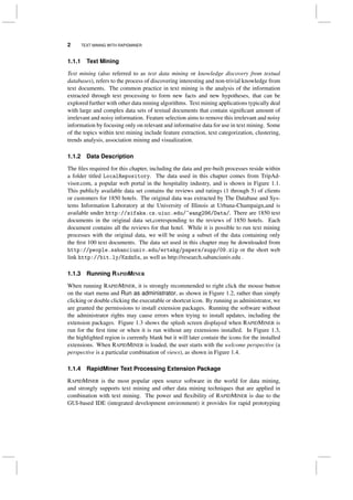 2 TEXT MINING WITH RAPIDMINER
1.1.1 Text Mining
Text mining (also referred to as text data mining or knowledge discovery from textual
databases), refers to the process of discovering interesting and non-trivial knowledge from
text documents. The common practice in text mining is the analysis of the information
extracted through text processing to form new facts and new hypotheses, that can be
explored further with other data mining algorithms. Text mining applications typically deal
with large and complex data sets of textual documents that contain signiﬁcant amount of
irrelevant and noisy information. Feature selection aims to remove this irrelevant and noisy
information by focusing only on relevant and informative data for use in text mining. Some
of the topics within text mining include feature extraction, text categorization, clustering,
trends analysis, association mining and visualization.
1.1.2 Data Description
The ﬁles required for this chapter, including the data and pre-built processes reside within
a folder titled LocalRepository. The data used in this chapter comes from TripAd-
visor.com, a popular web portal in the hospitality industry, and is shown in Figure 1.1.
This publicly available data set contains the reviews and ratings (1 through 5) of clients
or customers for 1850 hotels. The original data was extracted by The Database and Sys-
tems Information Laboratory at the University of Illinois at Urbana-Champaign,and is
available under http://sifaka.cs.uiuc.edu/~wang296/Data/. There are 1850 text
documents in the original data set,corresponding to the reviews of 1850 hotels. Each
document contains all the reviews for that hotel. While it is possible to run text mining
processes with the original data, we will be using a subset of the data containing only
the ﬁrst 100 text documents. The data set used in this chapter may be downloaded from
http://people.sabanciuniv.edu/ertekg/papers/supp/09.zip or the short web
link http://bit.ly/Kzdn5x, as well as http://research.sabanciuniv.edu .
1.1.3 Running RAPIDMINER
When running RAPIDMINER, it is strongly recommended to right click the mouse button
on the start menu and Run as administrator, as shown in Figure 1.2, rather than simply
clicking or double clicking the executable or shortcut icon. By running as administrator, we
are granted the permissions to install extension packages. Running the software without
the administrator rights may cause errors when trying to install updates, including the
extension packages. Figure 1.3 shows the splash screen displayed when RAPIDMINER is
run for the ﬁrst time or when it is run without any extensions installed. In Figure 1.3,
the highlighted region is currently blank but it will later contain the icons for the installed
extensions. When RAPIDMINER is loaded, the user starts with the welcome perspective (a
perspective is a particular combination of views), as shown in Figure 1.4.
1.1.4 RapidMiner Text Processing Extension Package
RAPIDMINER is the most popular open source software in the world for data mining,
and strongly supports text mining and other data mining techniques that are applied in
combination with text mining. The power and ﬂexibility of RAPIDMINER is due to the
GUI-based IDE (integrated development environment) it provides for rapid prototyping
 