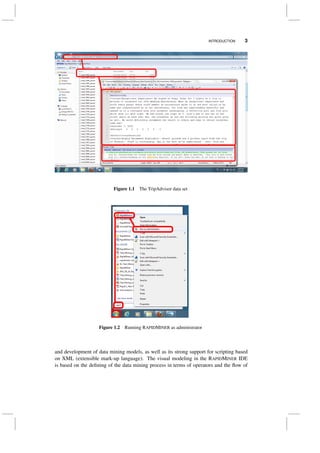 INTRODUCTION 3
Figure 1.1 The TripAdvisor data set
Figure 1.2 Running RAPIDMINER as administrator
and development of data mining models, as well as its strong support for scripting based
on XML (extensible mark-up language). The visual modeling in the RAPIDMINER IDE
is based on the deﬁning of the data mining process in terms of operators and the ﬂow of
 