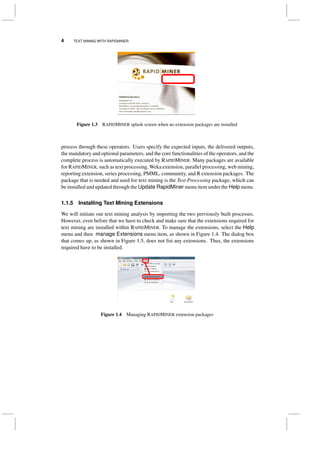 4 TEXT MINING WITH RAPIDMINER
Figure 1.3 RAPIDMINER splash screen when no extension packages are installed
process through these operators. Users specify the expected inputs, the delivered outputs,
the mandatory and optional parameters, and the core functionalities of the operators, and the
complete process is automatically executed by RAPIDMINER. Many packages are available
for RAPIDMINER, such as text processing, Weka extension, parallel processing, web mining,
reporting extension, series processing, PMML, community, and R extension packages. The
package that is needed and used for text mining is the Text Processing package, which can
be installed and updated through the Update RapidMiner menu item under the Help menu.
1.1.5 Installing Text Mining Extensions
We will initiate our text mining analysis by importing the two previously built processes.
However, even before that we have to check and make sure that the extensions required for
text mining are installed within RAPIDMINER. To manage the extensions, select the Help
menu and then manage Extensions menu item, as shown in Figure 1.4. The dialog box
that comes up, as shown in Figure 1.5, does not list any extensions. Thus, the extensions
required have to be installed.
Figure 1.4 Managing RAPIDMINER extension packages
 
