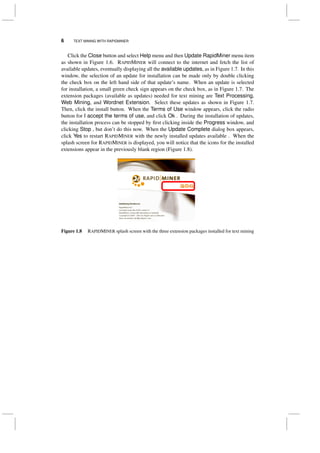 6 TEXT MINING WITH RAPIDMINER
Click the Close button and select Help menu and then Update RapidMiner menu item
as shown in Figure 1.6. RAPIDMINER will connect to the internet and fetch the list of
available updates, eventually displaying all the available updates, as in Figure 1.7. In this
window, the selection of an update for installation can be made only by double clicking
the check box on the left hand side of that update’s name. When an update is selected
for installation, a small green check sign appears on the check box, as in Figure 1.7. The
extension packages (available as updates) needed for text mining are Text Processing,
Web Mining, and Wordnet Extension. Select these updates as shown in Figure 1.7.
Then, click the install button. When the Terms of Use window appears, click the radio
button for I accept the terms of use, and click Ok . During the installation of updates,
the installation process can be stopped by ﬁrst clicking inside the Progress window, and
clicking Stop , but don’t do this now. When the Update Complete dialog box appears,
click Yes to restart RAPIDMINER with the newly installed updates available . When the
splash screen for RAPIDMINER is displayed, you will notice that the icons for the installed
extensions appear in the previously blank region (Figure 1.8).
Figure 1.8 RAPIDMINER splash screen with the three extension packages installed for text mining
 