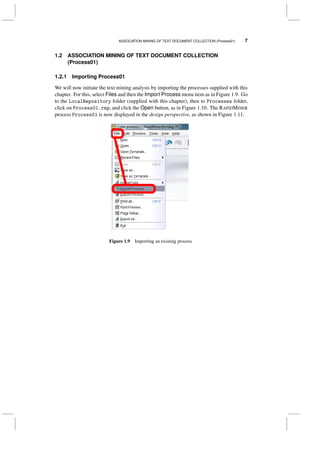 ASSOCIATION MINING OF TEXT DOCUMENT COLLECTION (Process01) 7
1.2 ASSOCIATION MINING OF TEXT DOCUMENT COLLECTION
(Process01)
1.2.1 Importing Process01
We will now initiate the text mining analysis by importing the processes supplied with this
chapter. For this, select Files and then the Import Process menu item as in Figure 1.9. Go
to the LocalRepository folder (supplied with this chapter), then to Processes folder,
click on Process01.rmp, and click the Open button, as in Figure 1.10. The RAPIDMINER
process Process01 is now displayed in the design perspective, as shown in Figure 1.11.
Figure 1.9 Importing an existing process
 