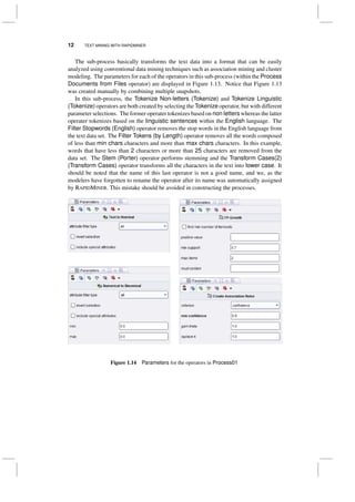 12 TEXT MINING WITH RAPIDMINER
The sub-process basically transforms the text data into a format that can be easily
analyzed using conventional data mining techniques such as association mining and cluster
modeling. The parameters for each of the operators in this sub-process (within the Process
Documents from Files operator) are displayed in Figure 1.13. Notice that Figure 1.13
was created manually by combining multiple snapshots.
In this sub-process, the Tokenize Non-letters (Tokenize) and Tokenize Linguistic
(Tokenize) operators are both created by selecting the Tokenize operator, but with different
parameter selections. The former operater tokenizes based on non letters whereas the latter
operater tokenizes based on the linguistic sentences within the English language. The
Filter Stopwords (English) operator removes the stop words in the English language from
the text data set. The Filter Tokens (by Length) operator removes all the words composed
of less than min chars characters and more than max chars characters. In this example,
words that have less than 2 characters or more than 25 characters are removed from the
data set. The Stem (Porter) operator performs stemming and the Transform Cases(2)
(Transform Cases) operator transforms all the characters in the text into lower case. It
should be noted that the name of this last operator is not a good name, and we, as the
modelers have forgotten to rename the operator after its name was automatically assigned
by RAPIDMINER. This mistake should be avoided in constructing the processes.
Figure 1.14 Parameters for the operators in Process01
 