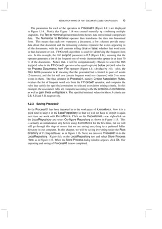 ASSOCIATION MINING OF TEXT DOCUMENT COLLECTION (Process01) 13
The parameters for each of the operators in Process01 (Figure 1.11) are displayed
in Figure 1.14. Notice that Figure 1.14 was created manually by combining multiple
snapshots. The Text to Nominal operator transforms the text data into nominal (categorical)
data. The Numerical to Binomial operator then transforms the data into binominal
form. This means that each row represents a document, a few columns provide meta-
data about that document and the remaining columns represent the words appearing in
all the documents, with the cell contents telling (true or false) whether that word exist
in that document or not. FP-Growth algorithm is used for identifying the frequent item
sets. In this example, the min support parameter is 0.7 (Figure 1.14), meaning that the
operator generates a list of the frequent sets of words (itemsets) that appear in at least 70
% of the documents. Notice that, it will be computationally efﬁcient to select the min
support value in the FP-Growth operator to be equal to prune below percent value for
the Process Documents from File operator (Figure 1.11) divided by 100. Also, the
max items parameter is 2, meaning that the generated list is limited to pairs of words
(2-itemsets), and the list will not contain frequent word sets (itemsets) with 3 or more
words in them. The ﬁnal operator in Process01, namely Create Association Rules,
receives the list of frequent word sets from the FP-Growth operator, and computes the
rules that satisfy the speciﬁed constraints on selected association mining criteria. In this
example, the association rules are computed according to the the criterion of conﬁdence,
as well as gain theta and laplace k. The speciﬁed minimal values for these 3 criteria are
0.8, 1.0 and 1.0, respectively.
1.2.3 Saving Process01
So far Process01 has been imported in to the workspace of RAPIDMINER. Now it is a
good time to keep it in the LocalRepository so that we will not have to import it again
next time we work with RAPIDMINER. Click on the Repositories view, right-click on
the LocalRepository and select Conﬁgure Repository as shown in Figure 1.15. This
is actually an initialization step before using RAPIDMINER for the ﬁrst time, but we will
still go through this step to ensure that we are saving everything to a preferred folder
directory in our computer. In this chapter, we will be saving everything under the Root
directory of C:RapidMiner, as in Figure 1.16. Next, we can save Process01 in to the
LocalRepository. Right-click on the LocalRepository text and select Store Process
Here, as in Figure 1.17. When the Store Process dialog window appears, click Ok. Our
importing and saving of Process01 is now completed.
 