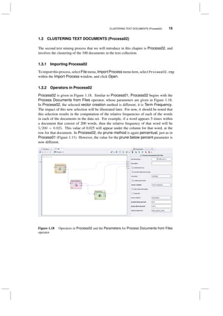 CLUSTERING TEXT DOCUMENTS (Process02) 15
1.3 CLUSTERING TEXT DOCUMENTS (Process02)
The second text mining process that we will introduce in this chapter is Process02, and
involves the clustering of the 100 documents in the text collection.
1.3.1 Importing Process02
Toimportthisprocess, select Filemenu, Import Processmenuitem, select Process02.rmp
within the Import Process window, and click Open.
1.3.2 Operators in Process02
Process02 is given in Figure 1.18. Similar to Process01, Process02 begins with the
Process Documents from Files operator, whose parameters are given in Figure 1.18.
In Process02, the selected vector creation method is different; it is Term Frequency.
The impact of this new selection will be illustrated later. For now, it should be noted that
this selection results in the computation of the relative frequencies of each of the words
in each of the documents in the data set. For example, if a word appears 5 times within
a document that consist of 200 words, then the relative frequency of that word will be
5/200 = 0.025. This value of 0.025 will appear under the column for that word, at the
row for that document. In Process02, the prune method is again percentual, just as in
Process01 (Figure 1.11). However, the value for the prune below percent parameter is
now different.
Figure 1.18 Operators in Process02 and the Parameters for Process Documents from Files
operator
 