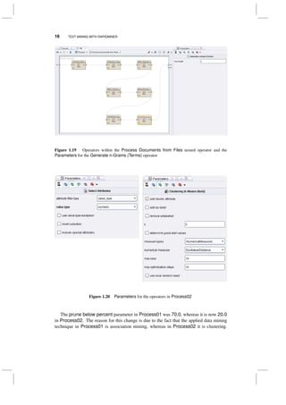 16 TEXT MINING WITH RAPIDMINER
Figure 1.19 Operators within the Process Documents from Files nested operator and the
Parameters for the Generate n-Grams (Terms) operator
Figure 1.20 Parameters for the operators in Process02
The prune below percent parameter in Process01 was 70.0, whereas it is now 20.0
in Process02. The reason for this change is due to the fact that the applied data mining
technique in Process01 is association mining, whereas in Process02 it is clustering.
 