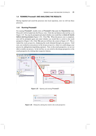 RUNNING Process01 AND ANALYZING THE RESULTS 21
1.4 RUNNING Process01 AND ANALYZING THE RESULTS
Having imported and saved the processes into local repository, now we will run these
processes.
1.4.1 Running Process01
For running Process01, double click on Process01.rmp under the Repositories view.
Process01 will be loaded into the Process view. Click the run button in the tool bar, as in
Figure 1.25. You may be prompted and asked whether you would like to close all results
before starting process (Figure 1.25). Click Yes. When the process run is completed,
you will be prompted again and asked whether you would like to switch to the result
perspective (Figure 1.26). Click Yes and you will have the screen in Figure 1.27. This is
indeed the result perspective, displaying the result obtained through your process. Until
now, you worked on your process in the design perspective, where we could change your
process by adding/removing/editing operators. Now, in the result perspective, we are not
able to modify our process. In the tool bar, we can switch to the design perspective or the
result perspective by clicking their respective buttons.
Figure 1.25 Opening and running Process01
Figure 1.26 Dialog box alerting the switch to the result perspective
 