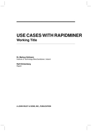 USE CASES WITH RAPIDMINER
Working Title
Dr. Markus Hofmann
Institute of Technology Blanchardstown, Ireland
Ralf Klinkenberg
Rapid-i
A JOHN WILEY & SONS, INC., PUBLICATION
 