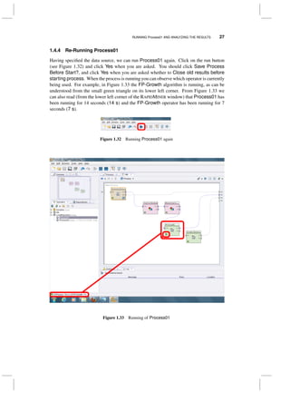 RUNNING Process01 AND ANALYZING THE RESULTS 27
1.4.4 Re-Running Process01
Having speciﬁed the data source, we can run Process01 again. Click on the run button
(see Figure 1.32) and click Yes when you are asked. You should click Save Process
Before Start?, and click Yes when you are asked whether to Close old results before
starting process. When the process is running you can observe which operator is currently
being used. For example, in Figure 1.33 the FP-Growth algorithm is running, as can be
understood from the small green triangle on its lower left corner. From Figure 1.33 we
can also read (from the lower left corner of the RAPIDMINER window) that Process01 has
been running for 14 seconds (14 s) and the FP-Growth operator has been running for 7
seconds (7 s).
Figure 1.32 Running Process01 again
Figure 1.33 Running of Process01
 