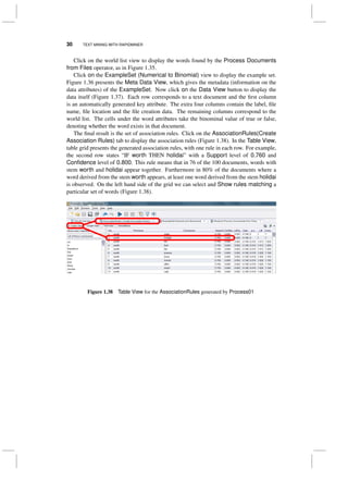 30 TEXT MINING WITH RAPIDMINER
Click on the world list view to display the words found by the Process Documents
from Files operator, as in Figure 1.35.
Click on the ExampleSet (Numerical to Binomial) view to display the example set.
Figure 1.36 presents the Meta Data View, which gives the metadata (information on the
data attributes) of the ExampleSet. Now click on the Data View button to display the
data itself (Figure 1.37). Each row corresponds to a text document and the ﬁrst column
is an automatically generated key attribute. The extra four columns contain the label, ﬁle
name, ﬁle location and the ﬁle creation data. The remaining columns correspond to the
world list. The cells under the word attributes take the binominal value of true or false,
denoting whether the word exists in that document.
The ﬁnal result is the set of association rules. Click on the AssociationRules(Create
Association Rules) tab to display the association rules (Figure 1.38). In the Table View,
table grid presents the generated association rules, with one rule in each row. For example,
the second row states “IF worth THEN holidai” with a Support level of 0.760 and
Conﬁdence level of 0.800. This rule means that in 76 of the 100 documents, words with
stem worth and holidai appear together. Furthermore in 80% of the documents where a
word derived from the stem worth appears, at least one word derived from the stem holidai
is observed. On the left hand side of the grid we can select and Show rules matching a
particular set of words (Figure 1.38).
Figure 1.38 Table View for the AssociationRules generated by Process01
 