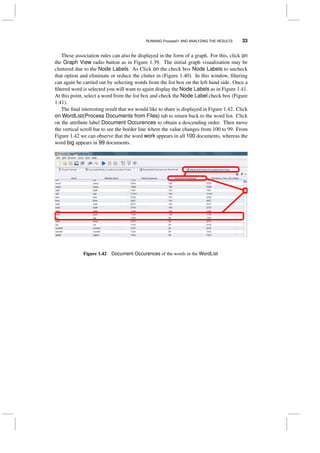 RUNNING Process01 AND ANALYZING THE RESULTS 33
These association rules can also be displayed in the form of a graph. For this, click on
the Graph View radio button as in Figure 1.39. The initial graph visualization may be
cluttered due to the Node Labels. As Click on the check box Node Labels to uncheck
that option and eliminate or reduce the clutter in (Figure 1.40). In this window, ﬁltering
can again be carried out by selecting words from the list box on the left hand side. Once a
ﬁltered word is selected you will want to again display the Node Labels as in Figure 1.41.
At this point, select a word from the list box and check the Node Label check box (Figure
1.41).
The ﬁnal interesting result that we would like to share is displayed in Figure 1.42. Click
on WordList(Process Documents from Files) tab to return back to the word list. Click
on the attribute label Document Occurences to obtain a descending order. Then move
the vertical scroll bar to see the border line where the value changes from 100 to 99. From
Figure 1.42 we can observe that the word work appears in all 100 documents, whereas the
word big appears in 99 documents.
Figure 1.42 Document Occurences of the words in the WordList
 