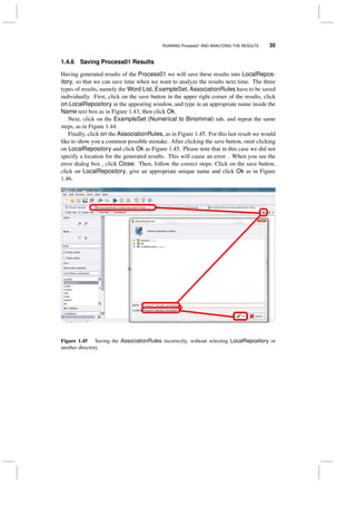 RUNNING Process01 AND ANALYZING THE RESULTS 35
1.4.6 Saving Process01 Results
Having generated results of the Process01 we will save these results into LocalRepos-
itory, so that we can save time when we want to analyze the results next time. The three
types of results, namely the Word List, ExampleSet, AssociationRules have to be saved
individually. First, click on the save button in the upper right corner of the results, click
on LocalRepository in the appearing window, and type in an appropriate name inside the
Name text box as in Figure 1.43, then click Ok.
Next, click on the ExampleSet (Numerical to Binominal) tab, and repeat the same
steps, as in Figure 1.44.
Finally, click on the AssociationRules, as in Figure 1.45. For this last result we would
like to show you a common possible mistake. After clicking the save button, omit clicking
on LocalRepository and click Ok as Figure 1.45. Please note that in this case we did not
specify a location for the generated results. This will cause an error . When you see the
error dialog box , click Close. Then, follow the correct steps; Click on the save button,
click on LocalRepository, give an appropriate unique name and click Ok as in Figure
1.46.
Figure 1.45 Saving the AssociationRules incorrectly, without selecting LocalRepository or
another directory
 