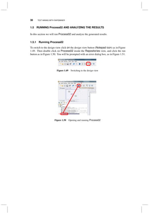 38 TEXT MINING WITH RAPIDMINER
1.5 RUNNING Process02 AND ANALYZING THE RESULTS
In this section we will run Process02 and analyze the generated results.
1.5.1 Running Process02
To switch to the design view click on the design view button (Notepad icon) as in Figure
1.49. Then double click on Process02 inside the Repositories view, and click the run
button as in Figure 1.50. You will be prompted with an error dialog box, as in Figure 1.51.
Figure 1.49 Switching to the design view
Figure 1.50 Opening and running Process02
 