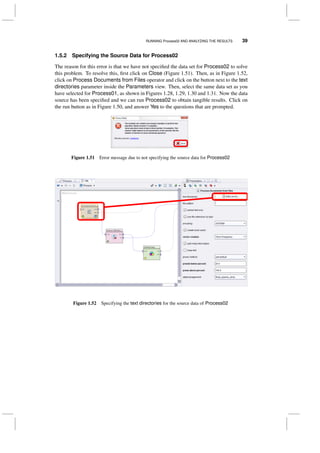RUNNING Process02 AND ANALYZING THE RESULTS 39
1.5.2 Specifying the Source Data for Process02
The reason for this error is that we have not speciﬁed the data set for Process02 to solve
this problem. To resolve this, ﬁrst click on Close (Figure 1.51). Then, as in Figure 1.52,
click on Process Documents from Files operator and click on the button next to the text
directories parameter inside the Parameters view. Then, select the same data set as you
have selected for Process01, as shown in Figures 1.28, 1.29, 1.30 and 1.31. Now the data
source has been speciﬁed and we can run Process02 to obtain tangible results. Click on
the run button as in Figure 1.50, and answer Yes to the questions that are prompted.
Figure 1.51 Error message due to not specifying the source data for Process02
Figure 1.52 Specifying the text directories for the source data of Process02
 