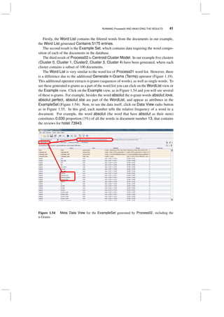 RUNNING Process02 AND ANALYZING THE RESULTS 41
Firstly, the Word List contains the ﬁltered words from the documents in our example,
the Word List generated Contains 5175 entries.
The second result is the Example Set, which contains data requiring the word compo-
sition of each of the documents in the database.
The third result of Process02 is Centroid Cluster Model. In our example ﬁve clusters
(Cluster 0, Cluster 1, Cluster2, Cluster 3, Cluster 4) have been generated, where each
cluster contains a subset of 100 documents.
The Word List is very similar to the word list of Process01 word list. However, there
is a difference due to the additional Generate n-Grams (Terms) operator (Figure 1.19).
This additional operator extracts n-grams (sequences of words), as well as single words. To
see these generated n-grams as a part of the word list you can click on the WordList view or
the Example view. Click on the Example view, as in Figure 1.54 and you will see several
of these n-grams. For example, besides the word absolut the n-gram words absolut love,
absolut perfect, absolut stai are part of the WordList, and appear as attributes in the
ExampleSet (Figure 1.54). Now, to see the data itself, click on Data View radio button
as in Figure 1.55. In this grid, each number tells the relative frequency of a word in a
document. For example, the word absolut (the word that have absolut as their stem)
constitutes 0.030 proportion (3%) of all the words in document number 13, that contains
the reviews for hotel 73943.
Figure 1.54 Meta Data View for the ExampleSet generated by Process02, including the
n-Grams
 