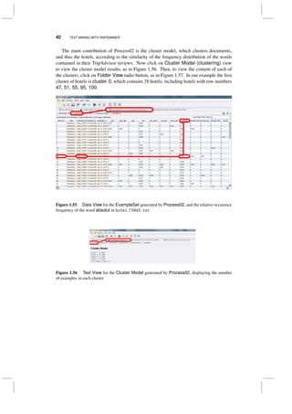 42 TEXT MINING WITH RAPIDMINER
The main contribution of Process02 is the cluster model, which clusters documents,
and thus the hotels, according to the similarity of the frequency distribution of the words
contained in their TripAdvisor reviews. Now click on Cluster Model (clustering) view
to view the cluster model results, as in Figure 1.56. Then, to view the content of each of
the clusters, click on Folder View radio button, as in Figure 1.57. In our example the ﬁrst
cluster of hotels is cluster 0, which contains 28 hotels, including hotels with row numbers
47, 51, 55, 95, 100.
Figure 1.55 Data View for the ExampleSet generated by Process02, and the relative occurence
frequency of the word absolut in hotel 73943.txt
Figure 1.56 Text View for the Cluster Model generated by Process02, displaying the number
of examples in each cluster
 