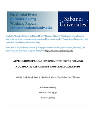 Ertek, G., Aksu, B., Birbil, S. E., İkikat, M. C., Yıldırmaz, C (2005). "Application of local search
methods for solving a quadratic assignment problem: A case study", Proceedings of Computers and
Industrial Engineering Conference, 2005

Note: This is the final draft version of this paper. Please cite this paper (or this final draft) as
above. You can download this final draft from http://research.sabanciuniv.edu.




         APPLICATION OF LOCAL SEARCH METHODS FOR SOLVING

            A QUADRATIC ASSIGNMENT PROBLEM: A CASE STUDY



             Gürdal Ertek, Burak Aksu, Ş. İlker Birbil, Murat Cihan İkikat, Can Yıldırmaz




                                           Sabancı University

                                          Orhanlı, Tuzla 34956

                                             Istanbul, Turkey




                                                                                                       1
 