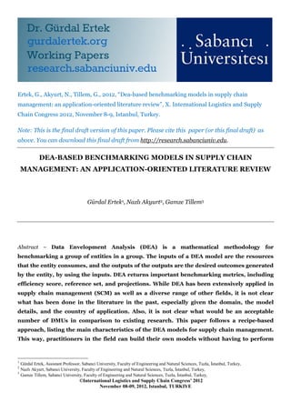 Ertek, G., Akyurt, N., Tillem, G., 2012, “Dea-based benchmarking models in supply chain
management: an application-oriented literature review”, X. International Logistics and Supply
Chain Congress 2012, November 8-9, Istanbul, Turkey.

Note: This is the final draft version of this paper. Please cite this paper (or this final draft) as
above. You can download this final draft from http://research.sabanciuniv.edu.


              DEA-BASED BENCHMARKING MODELS IN SUPPLY CHAIN
    MANAGEMENT: AN APPLICATION-ORIENTED LITERATURE REVIEW



                                         Gürdal Ertek1, Nazlı Akyurt2, Gamze Tillem3




Abstract ⎯ Data Envelopment Analysis (DEA) is a mathematical methodology for
benchmarking a group of entities in a group. The inputs of a DEA model are the resources
that the entity consumes, and the outputs of the outputs are the desired outcomes generated
by the entity, by using the inputs. DEA returns important benchmarking metrics, including
efficiency score, reference set, and projections. While DEA has been extensively applied in
supply chain management (SCM) as well as a diverse range of other fields, it is not clear
what has been done in the literature in the past, especially given the domain, the model
details, and the country of application. Also, it is not clear what would be an acceptable
number of DMUs in comparison to existing research. This paper follows a recipe-based
approach, listing the main characteristics of the DEA models for supply chain management.
This way, practitioners in the field can build their own models without having to perform



1
    Gürdal Ertek, Assistant Professor, Sabanci University, Faculty of Engineering and Natural Sciences, Tuzla, İstanbul, Turkey,
2
    Nazlı Akyurt, Sabanci University, Faculty of Engineering and Natural Sciences, Tuzla, İstanbul, Turkey,
3
    Gamze Tillem, Sabanci University, Faculty of Engineering and Natural Sciences, Tuzla, İstanbul, Turkey,
                                     ©International Logistics and Supply Chain Congress’ 2012
                                             November 08-09, 2012, Istanbul, TURKIYE
 