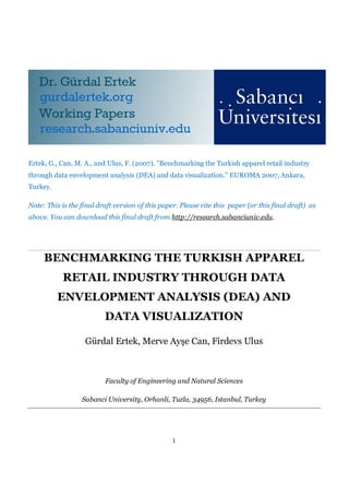 Ertek, G., Can, M. A., and Ulus, F. (2007). "Benchmarking the Turkish apparel retail industry
through data envelopment analysis (DEA) and data visualization.” EUROMA 2007, Ankara,
Turkey.

Note: This is the final draft version of this paper. Please cite this paper (or this final draft) as
above. You can download this final draft from http://research.sabanciuniv.edu.




     BENCHMARKING THE TURKISH APPAREL
           RETAIL INDUSTRY THROUGH DATA
          ENVELOPMENT ANALYSIS (DEA) AND
                          DATA VISUALIZATION

                   Gürdal Ertek, Merve Ayşe Can, Firdevs Ulus



                          Faculty of Engineering and Natural Sciences

                  Sabanci University, Orhanli, Tuzla, 34956, Istanbul, Turkey




                                                  1
 