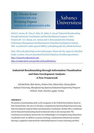 1
Ertek G., Sevinç, M., Ulus, F., Köse, Ö., Şahin, G. (2014) “Industrial Benchmarking
through Information Visualization and Data Envelopment Analysis: A New
Framework”, in I. Osman, A.L. Anouze and A. Emrouznejad (eds.) Strategic
Performance Management and Measurement Using Data Envelopment Analysis,
DOI: 10.4018/978-1-4666-4474-8, ISBN13: 9781466644748, IGI_Global (In Press).
Note: This is the final draft version of this paper. Please cite this paper (or this final
draft) as above. You can download this final draft from the following websites:
http://research.sabanciuniv.edu
http://ertekprojects.com/gurdal-ertek-publications/
Industrial Benchmarking through Information Visualization
and Data Envelopment Analysis:
A New Framework
Gürdal Ertek, Mete Sevinç, Firdevs Ulus, Özlem Köse, Güvenç Şahin
Sabanci University, Manufacturing Systems/Industrial Engineering Program
Orhanli, Tuzla, Istanbul, 34956, Turkey
ABSTRACT
We present a benchmarking study on the companies in the Turkish food industry based on
their financial data. Our aim is to develop a comprehensive benchmarking framework using
Data Envelopment Analysis (DEA) and information visualization. Besides DEA, a traditional
tool for financial benchmarking based on financial ratios is also incorporated. The
consistency/inconsistency between the two methodologies is investigated using information
visualization tools. In addition, k-means clustering, a fundamental method from machine
learning, is applied to understand the relationship between k-means clustering and DEA.
 