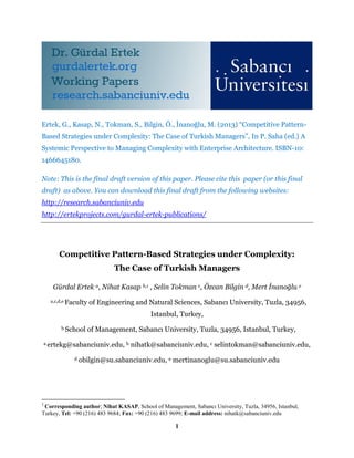 1
Ertek, G., Kasap, N., Tokman, S., Bilgin, Ö., İnanoğlu, M. (2013) “Competitive Pattern-
Based Strategies under Complexity: The Case of Turkish Managers”, In P. Saha (ed.) A
Systemic Perspective to Managing Complexity with Enterprise Architecture. ISBN-10:
1466645180.
Note: This is the final draft version of this paper. Please cite this paper (or this final
draft) as above. You can download this final draft from the following websites:
http://research.sabanciuniv.edu
http://ertekprojects.com/gurdal-ertek-publications/
Competitive Pattern-Based Strategies under Complexity:
The Case of Turkish Managers
Gürdal Ertek a, Nihat Kasap b,1 , Selin Tokman c, Özcan Bilgin d, Mert İnanoğlu e
a,c,d,e Faculty of Engineering and Natural Sciences, Sabancı University, Tuzla, 34956,
Istanbul, Turkey,
b School of Management, Sabancı University, Tuzla, 34956, Istanbul, Turkey,
a ertekg@sabanciuniv.edu, b nihatk@sabanciuniv.edu, c selintokman@sabanciuniv.edu,
d obilgin@su.sabanciuniv.edu, e mertinanoglu@su.sabanciuniv.edu
1
Corresponding author; Nihat KASAP, School of Management, Sabancı University, Tuzla, 34956, Istanbul,
Turkey, Tel: +90 (216) 483 9684; Fax: +90 (216) 483 9699; E-mail address: nihatk@sabanciuniv.edu
 