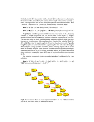 Similarly, even if Q34 takes a value in {b, c, d, e}, if Q32 has the value of a, then again,
the chances of that person being risk-seeking in this sample is much lower (actually 1,
out of 109 respondents) than the root node (that represents the complete sample). Rule
1 and Rule 2, labeled on Fig. 5, reﬂect the aforementioned ﬁndings as below:

    Rule 1: “IF Q34 = a THEN Proportion(RiskSeeking) = 1.53%.”

    Rule 2: “IF Q34 ∈ {b, c, d, e}∧Q32 = a THEN Proportion(RiskSeeking) = 0.92%.”

    As Q34, Q32, and Q23 (questions with ﬁve choices) take values in {b, c, d, e} (any
value but a), and Q42 (a question with four choices) takes a value in {b, c, d}, the pro-
portion of the risk-seeking respondents continues to increase compared to the root node.
The next three splits are again related with these questions, and hence these four ques-
tions are the most important risk-related questions when deriving rules for Model 1a.
Q34 and Q32 also had the largest weights in the scoring algorithm (as seen in Figure 2),
but Q23 and Q42 did not have the next two largest weights. This tells us that the weights
obtained by the scoring algorithm are related, but not perfectly aligned with the results
of the decision tree analysis. These questions ask about the volatility level that the per-
son would be willing to accept (Q34), top investment priority (Q32), a self-assessment
of risk preference compared to others (Q23), and the most preferred investment strategy
(Q42).
    The rules that corresponds to the splits marked with Rule 3 and Rule 4 in Fig. 5 are
as follows:

  Rule 3: “IF Q34 ∈ {c, d, e} ∧ Q32 ∈ {c, d, e} ∧ Q23 ∈ {b, c, d, e} ∧ Q42 ∈ {b, c, d}
THEN Proportion(RiskSeeking) = 68.21%.”




Fig. 6. Decision tree for Model 2a, where only indirect attributes are used and the respondents
with the top 20% highest scores are labeled as risk-seeking
 
