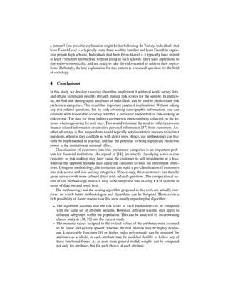 a pattern? One possible explanation might be the following: In Turkey, individuals that
have FrenchLevel = a typically come from wealthy families and learn French in expen-
sive private high schools. Individuals that have FrenchLevel = b typically have strived
to learn French by themselves, without going to such schools. They have aspirations to
rise socio-economically, and are ready to take the risks needed to achieve their aspira-
tions. Deﬁnitely, the true explanation for this pattern is a research question for the ﬁeld
of sociology.


4 Conclusions
In this study, we develop a scoring algorithm, implement it with real world survey data,
and obtain signiﬁcant insights through mining risk scores for the sample. In particu-
lar, we ﬁnd that demographic attributes of individuals can be used to predict their risk
preference categories. This result has important practical implications: Without asking
any risk-related questions, but by only obtaining demographic information, one can
estimate with reasonable accuracy whether a particular respondent is risk-seeking or
risk-averse. The data for those indirect attributes is often routinely collected on the In-
ternet when registering for web sites. This would eliminate the need to collect extensive
ﬁnance-related information or sensitive personal information [37] from customers. An-
other advantage is that, respondents would typically not distort their answers to indirect
questions, whereas they could do so with direct ones. Hence, our methodology can fea-
sibly be implemented in practice, and has the potential to bring signiﬁcant predictive
power to the institution at minimal effort.
     Classiﬁcation of customers into risk preference categories is an important prob-
lem for ﬁnancial institutions. As argued in [14], incorrectly classifying a risk-averse
customer as risk-seeking may later cause the customer to sell investments at a loss;
whereas the opposite mistake may cause the customer to miss his investment objec-
tives. Using our methodology, the institution can make a pre-classiﬁcation of customers
into risk-averse and risk-seeking categories. If necessary, these customers can then be
given surveys with more tailored direct (risk-related) questions. The computational na-
ture of our methodology makes it easy to be integrated into existing CRM systems in
terms of data use and result feed.
     The methodology and the scoring algorithm proposed in this work are actually plat-
forms on which better methodologies and algorithms can be designed. There exists a
rich possibility of future research on this area, mostly regarding the algorithm:
 – The algorithm assumes that the risk score of each respondent can be computed
   with the same set of attribute weights. However, different weights may apply to
   different subgroups within the population. This can be analyzed by incorporating
   cluster analysis [38, 39] into the current study.
 – The numeric values assigned to the ordinal values of the attributes were assumed
   to be linear and equally spaced; whereas the real relation may be highly nonlin-
   ear. Linearizable functions [9] or higher order polynomials can be assumed for
   attributes as a whole, or each attribute may be modeled ﬂexibly to follow any of
   these functional forms. As an even more general model, weights can be computed
   not only for attributes, but for each choice of each attribute.
 