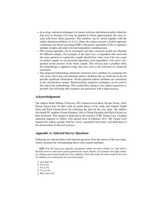 – In scoring, statistical techniques for feature selection and dimensionality reduction
   that exist in literature [15] may be adopted to obtain approximately the same re-
   sults with fewer direct questions. This problem can be solved together with the
   outlier detection problem, as in [1], where the authors present a hybrid approach
   combining case-based reasoning (CBR) with genetic algorithms (GAs) to optimize
   attribute weights and select relevant respondents simultaneously.
 – The scoring algorithm can be developed such that consistent results are obtained
   for different samples. For example, in the ideal case, a respondent who answered
   the same question in a particular sample should have same score if he was a part
   of another sample. In our presented algorithm, each respondent’s risk score is de-
   pendent on the answers of the whole sample. This will not pose a problem when
   the methodology is applied to large data sets, such as all customers of a ﬁnancial
   institution.
 – The proposed methodology eliminates irrelevant direct attributes in computing the
   risk scores, but it does not eliminate indirect attributes that are irrelevant or do not
   provide signiﬁcant information. All the potential indirect attributes are considered
   in the classiﬁcation models. Dimensionality reduction techniques can be used in
   this step of the methodology. This would allow asking as few indirect questions as
   possible, but still being able to predict risk preference with a high accuracy.


Acknowledgement
The authors thank Sabancı University (SU) alumni Levent Bora, Kıvanc Kılınc, Onur
                                                                                ¸
 ¨
Ozcan, Feyyaz Etiz for their work on earlier phases of the study, and students Serpil
Cetin and Nazlı Ceylan Ers¨ z for collecting the data for the case study. The authors
 ¸                           o
also thank SU students Gizem G¨ rdeniz, Havva G¨ zde Eksio˜ lu and Dicle Ceylan for
                                   u                o      ¸ g
their assistance. This chapter is dedicated to the memory of Mr. Turgut Uzer, a leading
industrial engineer in Turkey, who passed away in February 2011. Mr. Turgut Uzer
inspired the authors greatly with his vision, unmatched know-how, and dedication to
the advancement of decision sciences.


Appendix A: Selected Survey Questions
Following are selected direct (risk-related) questions from the survey of the case study,
which constitute the corresponding direct (risk-related) attributes.

     Q34. Over the long term, typically, investments which are more volatile (i.e., that tend to
ﬂuctuate more in value) have greater potential for return (Stocks, for example, have high volatil-
ity; whereas government bonds have low volatility). Given this trade-off, what would be the level
of volatility you would prefer for your investment?

  a   Less than 3%
  b   3% to 5%
  c   5% to 7%
  d   7% to 13%
  e   More than 13%
 