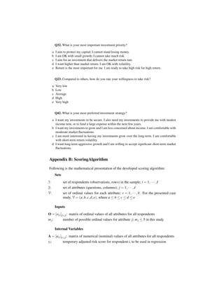 Q32. What is your most important investment priority?

       a   I aim to protect my capital; I cannot stand losing money.
       b   I am OK with small growth; I cannot take much risk.
       c   I aim for an investment that delivers the market return rate.
       d   I want higher than market return; I am OK with volatility.
       e   Return is the most important for me. I am ready to take high risk for high return.


           Q23. Compared to others, how do you rate your willingness to take risk?

       a   Very low
       b   Low
       c   Average
       d   High
       e   Very high


           Q42. What is your most preferred investment strategy?

       a I want my investments to be secure. I also need my investments to provide me with modest
         income now, or to fund a large expense within the next few years.
       b I want my investments to grow and I am less concerned about income. I am comfortable with
         moderate market ﬂuctuations.
       c I am more interested in having my investments grow over the long-term. I am comfortable
         with short-term return volatility.
       d I want long-term aggressive growth and I am willing to accept signiﬁcant short-term market
         ﬂuctuations.


 Appendix B: ScoringAlgorithm
 Following is the mathematical presentation of the developed scoring algorithm:
           Sets
I:                set of respondents (observations, rows) in the sample; i = 1, · · · , I
J:                set of attributes (questions, columns); j = 1, · · · , J
V:                set of ordinal values for each attribute; v = 1, · · · ,V . For the presented case
                  study, V = (a, b, c, d, e), where a ≤ b ≤ c ≤ d ≤ e

           Inputs
O = [oi j ]I×J : matrix of ordinal values of all attributes for all respondents
m j:              number of possible ordinal values for attribute j; m j ≤ 5 in this study

           Internal Variables
A = [ai j ]I×J : matrix of numerical (nominal) values of all attributes for all respondents
yi :              temporary adjusted risk score for respondent i, to be used in regression
 