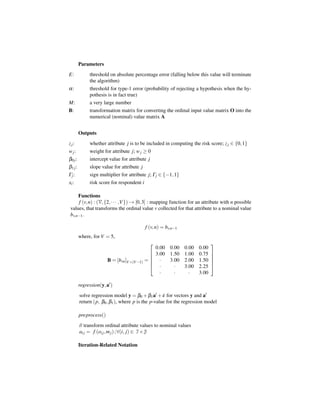 Parameters
E:            threshold on absolute percentage error (falling below this value will terminate
              the algorithm)
α:            threshold for type-1 error (probability of rejecting a hypothesis when the hy-
              pothesis is in fact true)
M:            a very large number
B:            transformation matrix for converting the ordinal input value matrix O into the
              numerical (nominal) value matrix A


         Outputs
z j:          whether attribute j is to be included in computing the risk score; z j ∈ {0, 1}
w j:          weight for attribute j; w j ≥ 0
β0 j :        intercept value for attribute j
β1 j :        slope value for attribute j
Γj :          sign multiplier for attribute j; Γj ∈ {−1, 1}
xi :          risk score for respondent i

     Functions
      f (v, n) : (V, {2, · · · ,V }) → [0, 3] : mapping function for an attribute with n possible
 values, that transforms the ordinal value v collected for that attribute to a nominal value
 bv,n−1 .

                                            f (v, n) = bv,n−1
         where, for V = 5,
                                                                          
                                                  0.00 0.00 0.00 0.00
                                              
                                                 3.00 1.50 1.00 0.75      
                                                                           
                        B = [bvn ]V ×(V −1) = 
                                                   ·  3.00 2.00 1.50      
                                                                           
                                                   ·    ·  3.00 2.25      
                                                    ·    ·    ·  3.00

         regression(y, a )
         solve regression model y = β0 + β1 a + ε for vectors y and a
         return (p, β0 , β1 ), where p is the p-value for the regression model

         preprocess()
         // transform ordinal attribute values to nominal values
         ai j = f (oi j , m j ) ; ∀(i, j) ∈ I × J

         Iteration-Related Notation
 