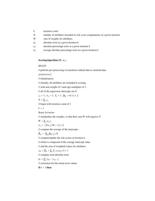 k:           iteration count
N:           number of attributes included in risk score computations at a given iteration
W:           sum of weights for attributes
εk :         absolute error at a given iteration k
ek :         absolute percentage error at a given iteration k
ek :         average absolute percentage error at a given iteration k


       ScoringAlgorithm (O, m j )

       BEGIN
       // perform pre-processing to transform ordinal data to nominal data
       preprocess()
       // initialization:
       // initially, all attributes are included in scoring,
       // with unit weight of 1 and sign multiplier of 1.
       // all of the regression intercepts are 0.
       z j = 1, w j = 1, Γj = 1, β0 j = 0; ∀ j ∈ J
       N = ∑j zj
       // begin with iteration count of 1
       k=1
       Begin Iteration
       // standardize the weights, so that their sum W will equal to N
       W = ∑ j w jz j
       w j ← (Nw j )/W ; ; ∀ j ∈ J
       // compute the average of the intercepts
       β 0· = (∑ j β0 j z j )/N
       // compute/update the risk scores at iteration k,
       // which is composed of the average intercept value
       // and the sum of weighted values for attributes
       xik = β 0· + ∑ j Γj w j ai j ; ∀i ∈ I
       // compute total absolute error
       εk = ∑i xik − xi,k−1
       // correction for the initial error values
       if k = 1 then
 