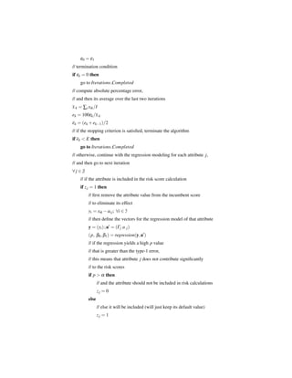 ε0 = ε1
// termination condition
if εk = 0 then
    go to Iterations Completed
// compute absolute percentage error,
// and then its average over the last two iterations
x·k = ∑i xik /I
ek = 100εk /x·k
ek = (ek + ek−1 )/2
// if the stopping criterion is satisﬁed, terminate the algorithm
if ek < E then
    go to Iterations Completed
// otherwise, continue with the regression modeling for each attribute j,
// and then go to next iteration
∀j ∈ J
    // if the attribute is included in the risk score calculation
    if z j = 1 then
         // ﬁrst remove the attribute value from the incumbent score
         // to eliminate its effect
         yi = xik − ai j ; ∀i ∈ I
         // then deﬁne the vectors for the regression model of that attribute
         y = (yi ) ; a = (Γj a· j )
         (p, β0 , β1 ) = regression(y, a )
         // if the regression yields a high p value
         // that is greater than the type-1 error,
         // this means that attribute j does not contribute signiﬁcantly
         // to the risk scores
         if p > α then
                // and the attribute should not be included in risk calculations
                zj = 0
         else
                // else it will be included (will just keep its default value)
                zj = 1
 
