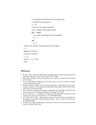 // and weight for the attribute will be the slope value
                     // obtained from the regression
                     w j = β1
                     // the sign of the slope is important;
                     // if it is negative, this should be noted
                     if β1 < 0 then
                         // record the sign change in the sign multiplier
                         Γj = −1
                     else
                         Γj = 1
    // advance the iteration count and begin the next iteration
    k++
    go to Begin Iteration
    Iterations Completed
    xi = xik
    return xi , z j , w j ,Γj , β 0 j
    END




References
1. H. Ahn, K. Kim, and I. Han. Hybrid genetic algorithms and case-based reasoning systems for
   customer classiﬁcation. Expert Systems, 23(3):127–144, 2006.
2. W.R. Ashby. Principles of the self-organizing system. Principles of Self-organization, pages
   255–278, 1962.
3. T. Aven and O. Renn. Risk Management and Governance: Concepts, Guidelines and Appli-
   cations. Springer Verlag, 2010.
4. N. Barberis and R.H. Thaler. A survey of behavioral ﬁnance, in Handbook of the economics
   of ﬁnance, Volume 1, Part 1, George M. Constantinides, Milton Harris, Ren´ M. Stulz (Eds.).
                                                                              e
   pages 1053–1128. Elsevier, 2003.
5. L. Cao. Behavior informatics and analytics: Let behavior talk. In ICDMW ’08. IEEE Interna-
   tional Conference on Data Mining Workshops, 2008., pages 87–96, 2008.
6. F.L. Chen and F.C. Li. Combination of feature selection approaches with SVM in credit
   scoring. Expert Systems with Applications, 37(7):4902–4909, 2010.
7. C.F. Chien and L.F. Chen. Data mining to improve personnel selection and enhance hu-
   man capital: A case study in high-technology industry. Expert Systems with Applications,
   34(1):280–290, 2008.
8. B. Clarke, E. Fokou´ , and H.H. Zhang. Principles and theory for data mining and machine
                       e
   learning. Springer Verlag, 2009.
 