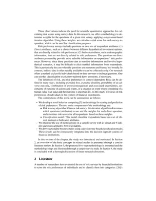 These observations indicate the need for scientiﬁc quantitative approaches for cal-
culating risk scores using survey data. In this research, we offer a methodology to de-
termine weights for the questions of a given risk survey, applying a regression-based
iterative algorithm. Using these weights, we calculate a risk score for each survey re-
spondent, which can be used for classiﬁcation purposes.
     Risk preference surveys include questions on two sets of respondent attributes: (1)
Direct attributes, such as a choice between different hypothetical investment options,
that are directly related to risk preferences; (2) Indirect attributes, such as demographic
information, that are not directly related to risk preferences. The questions on direct
attributes presumably provide more valuable information on respondents’ risk prefer-
ences. However, since these questions aim at sensitive information and involve hypo-
thetical scenarios, it may be difﬁcult to elicit truthful information from respondents.
This is particularly the case when the questions are numerous and framed too broadly. In
contrast, indirect data is often readily available or can be collected easily. Our research
offers a method to classify individuals based on their answers to indirect questions. One
can use this classiﬁcation to ask more tailored direct questions, if necessary.
     The deﬁnition of risk, and risk preferences is context-dependent. Risk can be de-
ﬁned in many ways, including expected loss, expected disutility, probability of an ad-
verse outcome, combination of events/consequences and associated uncertainties, un-
certainty of outcome of actions and events, or a situation or event where something of a
human value is at stake and the outcome is uncertain [3]. In this study, we focus on risk
preferences of individuals in the context of ﬁnancial investments.
     The contributions of this work can be summarized as follows:
 – We develop a novel behavior computing [5] methodology for scoring and prediction
   of risk preferences. The two main components of the methodology are:
     • Risk scoring algorithm: Given a risk survey, this iterative algorithm determines
        which questions (attributes) to use and the weights for each direct question,
        and calculates risk scores for all respondents based on these weights.
     • Classiﬁcation model: This model classiﬁes respondents based on a set of (di-
        rect, indirect or both sets) attributes.
 – We illustrate the use of methodology on a sample survey with 23 direct and 9 indi-
   rect questions applied to 656 respondents.
 – We derive actionable business rules using a decision-tree-based classiﬁcation model.
   These results can be conveniently integrated into the decision support systems of
   ﬁnancial institutions.
     In this section of the chapter, the study was introduced and motivated. In Section
2, an overview of the basic concepts in related studies is presented through a concise
literature review. In Section 3, the proposed ﬁve-step methodology is presented and the
methodology steps are illustrated through a sample survey study. In Section 4, the study
is concluded with a thorough discussion of future research directions.

2 Literature
A number of researchers have evaluated the use of risk surveys by ﬁnancial institutions
to score the risk preferences of individuals and to classify them into categories. [26]’s
 