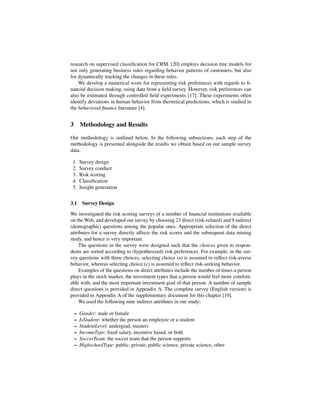 research on supervised classiﬁcation for CRM. [20] employs decision tree models for
not only generating business rules regarding behavior patterns of customers, but also
for dynamically tracking the changes in these rules.
    We develop a numerical score for representing risk preferences with regards to ﬁ-
nancial decision making, using data from a ﬁeld survey. However, risk preferences can
also be estimated through controlled ﬁeld experiments [17]. These experiments often
identify deviations in human behavior from theoretical predictions, which is studied in
the behavioral ﬁnance literature [4].


3 Methodology and Results

Our methodology is outlined below. In the following subsections, each step of the
methodology is presented alongside the results we obtain based on our sample survey
data.

 1.   Survey design
 2.   Survey conduct
 3.   Risk scoring
 4.   Classiﬁcation
 5.   Insight generation


3.1    Survey Design

We investigated the risk scoring surveys of a number of ﬁnancial institutions available
on the Web, and developed our survey by choosing 23 direct (risk-related) and 9 indirect
(demographic) questions among the popular ones. Appropriate selection of the direct
attributes for a survey directly affects the risk scores and the subsequent data mining
study, and hence is very important.
     The questions in the survey were designed such that the choices given to respon-
dents are sorted according to (hypothesized) risk preferences. For example, in the sur-
vey questions with three choices, selecting choice (a) is assumed to reﬂect risk-averse
behavior, whereas selecting choice (c) is assumed to reﬂect risk-seeking behavior.
     Examples of the questions on direct attributes include the number of times a person
plays in the stock market, the investment types that a person would feel more comfort-
able with, and the most important investment goal of that person. A number of sample
direct questions is provided in Appendix A. The complete survey (English version) is
provided in Appendix A of the supplementary document for this chapter [10].
     We used the following nine indirect attributes in our study:

 –    Gender: male or female
 –    IsStudent: whether the person an employee or a student
 –    StudentLevel: undergrad, masters
 –    IncomeType: ﬁxed salary, incentive based, or both
 –    SoccerTeam: the soccer team that the person supports
 –    HighschoolType: public, private, public science, private science, other
 
