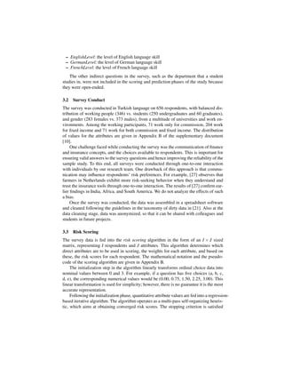 – EnglishLevel: the level of English language skill
 – GermanLevel: the level of German language skill
 – FrenchLevel: the level of French language skill
    The other indirect questions in the survey, such as the department that a student
studies in, were not included in the scoring and prediction phases of the study because
they were open-ended.

3.2   Survey Conduct
The survey was conducted in Turkish language on 656 respondents, with balanced dis-
tribution of working people (346) vs. students (250 undergraduates and 60 graduates),
and gender (283 females vs. 373 males), from a multitude of universities and work en-
vironments. Among the working participants, 71 work only for commission, 204 work
for ﬁxed income and 71 work for both commission and ﬁxed income. The distribution
of values for the attributes are given in Appendix B of the supplementary document
[10].
     One challenge faced while conducting the survey was the communication of ﬁnance
and insurance concepts, and the choices available to respondents. This is important for
ensuring valid answers to the survey questions and hence improving the reliability of the
sample study. To this end, all surveys were conducted through one-to-one interaction
with individuals by our research team. One drawback of this approach is that commu-
nication may inﬂuence respondents’ risk preferences. For example, [27] observes that
farmers in Netherlands exhibit more risk-seeking behavior when they understand and
trust the insurance tools through one-to-one interaction. The results of [27] conﬁrm ear-
lier ﬁndings in India, Africa, and South America. We do not analyze the effects of such
a bias.
     Once the survey was conducted, the data was assembled in a spreadsheet software
and cleaned following the guidelines in the taxonomy of dirty data in [21]. Also at the
data cleaning stage, data was anonymized, so that it can be shared with colleagues and
students in future projects.

3.3   Risk Scoring
The survey data is fed into the risk scoring algorithm in the form of an I × J sized
matrix, representing I respondents and J attributes. This algorithm determines which
direct attributes are to be used in scoring, the weights for each attribute, and based on
these, the risk scores for each respondent. The mathematical notation and the pseudo-
code of the scoring algorithm are given in Appendix B.
     The initialization step in the algorithm linearly transforms ordinal choice data into
nominal values between 0 and 3. For example, if a question has ﬁve choices (a, b, c,
d, e), the corresponding numerical values would be (0.00, 0.75, 1.50, 2.25, 3.00). This
linear transformation is used for simplicity; however, there is no guarantee it is the most
accurate representation.
     Following the initialization phase, quantitative attribute values are fed into a regression-
based iterative algorithm. The algorithm operates as a multi-pass self-organizing heuris-
tic, which aims at obtaining converged risk scores. The stopping criterion is satisﬁed
 
