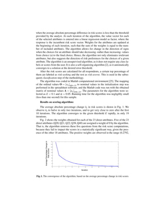 when the average absolute percentage difference in risk scores is less than the threshold
provided by the analyst. At each iteration of the algorithm, the value vector for each
of the selected attributes is entered into a linear regression model as factor, where the
response is the incumbent risk score vector. Weights for the attributes are updated at
the beginning of each iteration, such that the sum of the weights is equal to the num-
ber of included attributes. The algorithm allows for change in the direction of signs
when the choices for an attribute should take decreasing -rather than increasing- values
from choice (a) to the ﬁnal choice. Hence, the algorithm not only eliminates irrelevant
attributes, but also suggests the direction of risk preferences for the choices of a given
attribute. The algorithm is an unsupervised algorithm, as it does not require any class la-
bels or scores from the user. It is also a self-organizing algorithm [2], as it automatically
converges to a solution at the desired error threshold.
     After the risk scores are calculated for all respondents, a certain top percentage of
them are labeled as risk-seeking and the rest as risk-averse. This is used in the subse-
quent classiﬁcation step of the methodology.
     The algorithm was coded in Matlab computational environment [25]. The mapping
of the ordinal values O = [oi j ]656×23 to nominal values in the initialization step was
performed in the spreadsheet software, and the Matlab code was run with the obtained
matrix of nominal values A = [ai j ]656×23 . The parameters for the algorithm were se-
lected as E = 0.1 and α = 0.05. Running time for the algorithm was negligibly small
(less than one second) for this sample.
    Results on scoring algorithm:
    The average absolute percentage change ek in risk scores is shown in Fig. 1. We
observe ek to halve in only two iterations, and to get very close to zero after the ﬁrst
10 iterations. The algorithm converges to the given threshold E rapidly, in only 19
iterations.
    Fig. 2 shows the weights obtained for each of the 23 direct attributes. Five of the 23
direct attributes (Q20, Q21, Q22, Q38, Q40) are assigned a weight of 0 by the algorithm.
That is, the algorithm removes these ﬁve questions from the risk score computations,
because they fail to impact the scores in a statistically signiﬁcant way, given the pres-
ence of the other 18 attributes. The positive weights are observed in the range (0.2792,




Fig. 1. The convergence of the algorithm, based on the average percentage change in risk scores
 