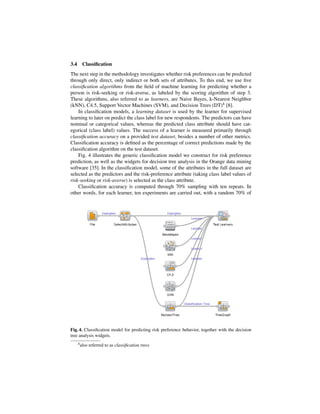 3.4     Classiﬁcation
The next step in the methodology investigates whether risk preferences can be predicted
through only direct, only indirect or both sets of attributes. To this end, we use ﬁve
classiﬁcation algorithms from the ﬁeld of machine learning for predicting whether a
person is risk-seeking or risk-averse, as labeled by the scoring algorithm of step 3.
These algorithms, also referred to as learners, are Naive Bayes, k-Nearest Neighbor
(kNN), C4.5, Support Vector Machines (SVM), and Decision Trees (DT)4 [8].
    In classiﬁcation models, a learning dataset is used by the learner for supervised
learning to later on predict the class label for new respondents. The predictors can have
nominal or categorical values, whereas the predicted class attribute should have cat-
egorical (class label) values. The success of a learner is measured primarily through
classiﬁcation accuracy on a provided test dataset, besides a number of other metrics.
Classiﬁcation accuracy is deﬁned as the percentage of correct predictions made by the
classiﬁcation algorithm on the test dataset.
    Fig. 4 illustrates the generic classiﬁcation model we construct for risk preference
prediction, as well as the widgets for decision tree analysis in the Orange data mining
software [35]. In the classiﬁcation model, some of the attributes in the full dataset are
selected as the predictors and the risk-preference attribute (taking class label values of
risk-seeking or risk-averse) is selected as the class attribute.
    Classiﬁcation accuracy is computed through 70% sampling with ten repeats. In
other words, for each learner, ten experiments are carried out, with a random 70% of




Fig. 4. Classiﬁcation model for predicting risk preference behavior, together with the decision
tree analysis widgets.
      4 also   referred to as classiﬁcation trees
 