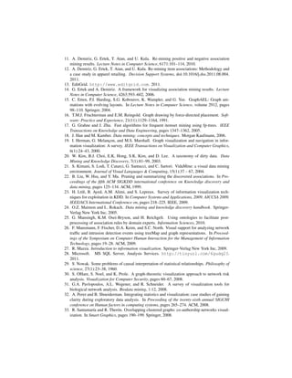 11. A. Demiriz, G. Ertek, T. Atan, and U. Kula. Re-mining positive and negative association
   mining results. Lecture Notes in Computer Science, 6171:101–114, 2010.
12. A. Demiriz, G. Ertek, T. Atan, and U. Kula. Re-mining item associations: Methodology and
   a case study in apparel retailing. Decision Support Systems, doi:10.1016/j.dss.2011.08.004.
   2011.
13. EditGrid. http://www.editgrid.com. 2011.
14. G. Ertek and A. Demiriz. A framework for visualizing association mining results. Lecture
   Notes in Computer Science, 4263:593–602, 2006.
15. C. Erten, P.J. Harding, S.G. Kobourov, K. Wampler, and G. Yee. GraphAEL: Graph ani-
   mations with evolving layouts. In Lecture Notes in Computer Science, volume 2912, pages
   98–110. Springer, 2004.
16. T.M.J. Fruchterman and E.M. Reingold. Graph drawing by force-directed placement. Soft-
   ware: Practice and Experience, 21(11):1129–1164, 1991.
17. G. Grahne and J. Zhu. Fast algorithms for frequent itemset mining using fp-trees. IEEE
   Transactions on Knowledge and Data Engineering, pages 1347–1362, 2005.
18. J. Han and M. Kamber. Data mining: concepts and techniques. Morgan Kaufmann, 2006.
19. I. Herman, G. Melancon, and M.S. Marshall. Graph visualization and navigation in infor-
                          ¸
   mation visualization: A survey. IEEE Transactions on Visualization and Computer Graphics,
   6(1):24–43, 2000.
20. W. Kim, B.J. Choi, E.K. Hong, S.K. Kim, and D. Lee. A taxonomy of dirty data. Data
   Mining and Knowledge Discovery, 7(1):81–99, 2003.
21. S. Kimani, S. Lodi, T. Catarci, G. Santucci, and C. Sartori. VidaMine: a visual data mining
   environment. Journal of Visual Languages & Computing, 15(1):37 – 67, 2004.
22. B. Liu, W. Hsu, and Y. Ma. Pruning and summarizing the discovered associations. In Pro-
   ceedings of the ﬁfth ACM SIGKDD international conference on Knowledge discovery and
   data mining, pages 125–134. ACM, 1999.
23. H. Ltiﬁ, B. Ayed, A.M. Alimi, and S. Lepreux. Survey of information visualization tech-
   niques for exploitation in KDD. In Computer Systems and Applications, 2009. AICCSA 2009.
   IEEE/ACS International Conference on, pages 218–225. IEEE, 2009.
24. O.Z. Maimon and L. Rokach. Data mining and knowledge discovery handbook. Springer-
   Verlag New York Inc, 2005.
25. G. Mansingh, K.M. Osei-Bryson, and H. Reichgelt. Using ontologies to facilitate post-
   processing of association rules by domain experts. Information Sciences, 2010.
26. F. Mansmann, F. Fischer, D.A. Keim, and S.C. North. Visual support for analyzing network
   trafﬁc and intrusion detection events using treeMap and graph representations. In Proceed-
   ings of the Symposium on Computer Human Interaction for the Management of Information
   Technology, pages 19–28. ACM, 2009.
27. R. Mazza. Introduction to information visualization. Springer-Verlag New York Inc, 2009.
28. Microsoft. MS SQL Server, Analysis Services. http://tinyurl.com/6gudq23.
   2011.
29. S. Nowak. Some problems of causal interpretation of statistical relationships. Philosophy of
   science, 27(1):23–38, 1960.
30. S. OHare, S. Noel, and K. Prole. A graph-theoretic visualization approach to network risk
   analysis. Visualization for Computer Security, pages 60–67, 2008.
31. G.A. Pavlopoulos, A.L. Wegener, and R. Schneider. A survey of visualization tools for
   biological network analysis. Biodata mining, 1:12, 2008.
32. A. Perer and B. Shneiderman. Integrating statistics and visualization: case studies of gaining
   clarity during exploratory data analysis. In Proceeding of the twenty-sixth annual SIGCHI
   conference on Human factors in computing systems, pages 265–274. ACM, 2008.
33. R. Santamar´a and R. Ther´ n. Overlapping clustered graphs: co-authorship networks visual-
                 ı              o
   ization. In Smart Graphics, pages 190–199. Springer, 2008.
 