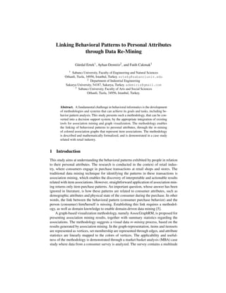 Linking Behavioral Patterns to Personal Attributes
                through Data Re-Mining

                  G¨ rdal Ertek1 , Ayhan Demiriz2 , and Fatih Cakmak3
                   u
             1Sabancı University, Faculty of Engineering and Natural Sciences
          Orhanli, Tuzla, 34956, Istanbul, Turkey. ertekg@sabanciuniv.edu
                           2 Department of Industrial Engineering

          Sakarya University, 54187, Sakarya, Turkey. ademiriz@gmail.com
                 3 Sabancı University, Faculty of Arts and Social Sciences

                           Orhanli, Tuzla, 34956, Istanbul, Turkey.



       Abstract. A fundamental challenge in behavioral informatics is the development
       of methodologies and systems that can achieve its goals and tasks, including be-
       havior pattern analysis. This study presents such a methodology, that can be con-
       verted into a decision support system, by the appropriate integration of existing
       tools for association mining and graph visualization. The methodology enables
       the linking of behavioral patterns to personal attributes, through the re-mining
       of colored association graphs that represent item associations. The methodology
       is described and mathematically formalized, and is demonstrated in a case study
       related with retail industry.


1 Introduction
This study aims at understanding the behavioral patterns exhibited by people in relation
to their personal attributes. The research is conducted in the context of retail indus-
try, where consumers engage in purchase transactions at retail shops and stores. The
traditional data mining technique for identifying the patterns in these transactions is
association mining, which enables the discovery of interpretable and actionable results
related with item associations. However, straightforward application of association min-
ing returns only item purchase patterns. An important question, whose answer has been
ignored in literature, is how these patterns are related to consumer attributes, such as
demographic attributes and physical state of the consumer during the purchase. In other
words, the link between the behavioral pattern (consumer purchase behavior) and the
person (consumer) him/herself is missing. Establishing this link requires a methodol-
ogy, as well as domain knowledge to enable domain-driven data mining [5].
     A graph-based visualization methodology, namely AssocGraphRM, is proposed for
presenting association mining results, together with summary statistics regarding the
associations. The methodology suggests a visual data re-mining process, based on the
results generated by association mining. In the graph-representation, items and itemsets
are represented as vertices, set membership are represented through edges, and attribute
statistics are linearly mapped to the colors of vertices. The applicability and useful-
ness of the methodology is demonstrated through a market basket analysis (MBA) case
study where data from a consumer survey is analyzed. The survey contains a multitude
 