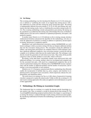 2.4   Re-Mining
The re-mining methodology was ﬁrst introduced by Demiriz et al. [11]. Re-mining pro-
cess is deﬁned as “combining the results of an original data mining process with a
new additional set of data and then mining the newly formed data again”. Re-mining
is fundamentally different from post-mining [7, 22, 25, 43, 44]: post-mining only sum-
marizes the data mining results, such as visualizing the association mining results [14,
21]. The re-mining methodology extends and generalizes post-mining. Re-mining can
be considered as an additional data mining step of Knowledge Discovery in Databases
(KDD) process [24] and can be conducted in explanatory/exploratory, descriptive, and
predictive manners.
     In another study, Demiriz et al. [12] elaborate on the re-mining concept, introduce
mathematical formalism and present the algorithm for the methodology. [12] also ex-
tends the application of predictive re-mining in addition to exploratory and descriptive
re-mining, and presents a complexity analysis.
     Quantitative and multi-dimensional association mining (QAM&MAM) are well-
known techniques within association mining [18] that can integrate additional attribute
data into the association mining process. The associations among the additional at-
tributes, and among them and itemsets are computed. However, both techniques intro-
duce signiﬁcant additional complexity, since association mining is carried out with the
complete set of attributes rather than just the market basket data. The techniques work
directly towards the generation of multi-dimensional rules. They relate all the possible
categorical values of all the attributes to each other, which is NP-hard.
     Re-mining, on the other hand, conveniently expands single dimensional rules with
additional attributes. In re-mining, attribute values are investigated and computed only
for the associated item pairs, with much less computational complexity that can be
solved in polynomial running time. Running time of QAM&MAM increase exponen-
tially with the number of additional attributes and the number of transactions, and re-
mining is even more preferable in such situations.
     Demiriz et al. [11, 12] propose a practical and effective methodology that efﬁciently
enables the incorporation of attribute data (e.g. price, category, sales timeline) in ex-
plaining positive and negative item associations, which respectively indicate the com-
plementarity and substitution effects.
     The work closest to re-mining is by Yao et al. [40], where a framework of a learning
classiﬁer is proposed to explain the mined results. Unlike in [40], the re-mining [11, 12]
and visual re-mining approaches (this study) are applied to real world datasets as a proof
of their applicability.


3 Methodology: Re-Mining on Association Graphs
The fundamental idea in re-mining is to exploit the domain speciﬁc knowledge in a
new analysis step. Thus, re-mining is a recipe for domain-driven data mining [5]. The
AssocGraphRM methodology proposed and described in this chapter is a special type of
re-mining: Re-mining is conducted through visually mining colored association graphs.
By introducing mathematical formalism the methodology is presented in the form of an
algorithm.
 