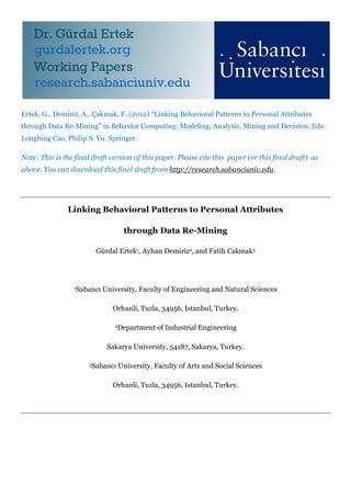 Ertek, G., Demiriz, A., Çakmak, F. (2012) “Linking Behavioral Patterns to Personal Attributes
through Data Re-Mining” in Behavior Computing: Modeling, Analysis, Mining and Decision. Eds:
Longbing Cao, Philip S. Yu. Springer.
Note: This is the final draft version of this paper. Please cite this paper (or this final draft) as
above. You can download this final draft from http://research.sabanciuniv.edu.
Linking Behavioral Patterns to Personal Attributes
through Data Re-Mining
Gürdal Ertek1, Ayhan Demiriz2, and Fatih Cakmak3
1Sabancı University, Faculty of Engineering and Natural Sciences
Orhanli, Tuzla, 34956, Istanbul, Turkey.
2Department of Industrial Engineering
Sakarya University, 54187, Sakarya, Turkey.
3Sabancı University, Faculty of Arts and Social Sciences
Orhanli, Tuzla, 34956, Istanbul, Turkey.
 