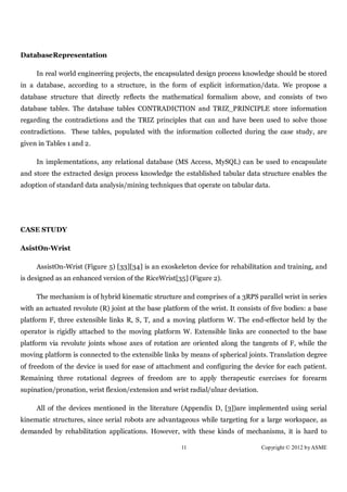 DatabaseRepresentation

     In real world engineering projects, the encapsulated design process knowledge should be stored
in a database, according to a structure, in the form of explicit information/data. We propose a
database structure that directly reflects the mathematical formalism above, and consists of two
database tables. The database tables CONTRADICTION and TRIZ_PRINCIPLE store information
regarding the contradictions and the TRIZ principles that can and have been used to solve those
contradictions. These tables, populated with the information collected during the case study, are
given in Tables 1 and 2.

     In implementations, any relational database (MS Access, MySQL) can be used to encapsulate
and store the extracted design process knowledge the established tabular data structure enables the
adoption of standard data analysis/mining techniques that operate on tabular data.




CASE STUDY

AsistOn-Wrist

     AssistOn-Wrist (Figure 5) [33][34] is an exoskeleton device for rehabilitation and training, and
is designed as an enhanced version of the RiceWrist[35] (Figure 2).

     The mechanism is of hybrid kinematic structure and comprises of a 3RPS parallel wrist in series
with an actuated revolute (R) joint at the base platform of the wrist. It consists of five bodies: a base
platform F, three extensible links R, S, T, and a moving platform W. The end-effector held by the
operator is rigidly attached to the moving platform W. Extensible links are connected to the base
platform via revolute joints whose axes of rotation are oriented along the tangents of F, while the
moving platform is connected to the extensible links by means of spherical joints. Translation degree
of freedom of the device is used for ease of attachment and configuring the device for each patient.
Remaining three rotational degrees of freedom are to apply therapeutic exercises for forearm
supination/pronation, wrist flexion/extension and wrist radial/ulnar deviation.

     All of the devices mentioned in the literature (Appendix D, [3])are implemented using serial
kinematic structures, since serial robots are advantageous while targeting for a large workspace, as
demanded by rehabilitation applications. However, with these kinds of mechanisms, it is hard to

                                                       11                         Copyright © 2012 by ASME
 