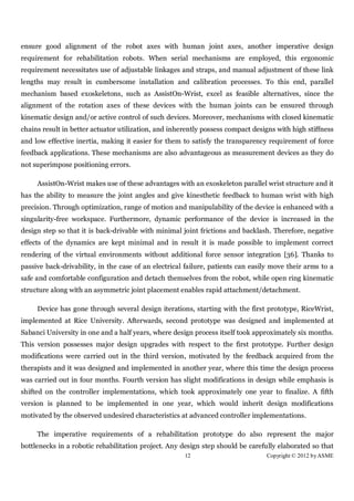 ensure good alignment of the robot axes with human joint axes, another imperative design
requirement for rehabilitation robots. When serial mechanisms are employed, this ergonomic
requirement necessitates use of adjustable linkages and straps, and manual adjustment of these link
lengths may result in cumbersome installation and calibration processes. To this end, parallel
mechanism based exoskeletons, such as AssistOn-Wrist, excel as feasible alternatives, since the
alignment of the rotation axes of these devices with the human joints can be ensured through
kinematic design and/or active control of such devices. Moreover, mechanisms with closed kinematic
chains result in better actuator utilization, and inherently possess compact designs with high stiffness
and low effective inertia, making it easier for them to satisfy the transparency requirement of force
feedback applications. These mechanisms are also advantageous as measurement devices as they do
not superimpose positioning errors.

     AssistOn-Wrist makes use of these advantages with an exoskeleton parallel wrist structure and it
has the ability to measure the joint angles and give kinesthetic feedback to human wrist with high
precision. Through optimization, range of motion and manipulability of the device is enhanced with a
singularity-free workspace. Furthermore, dynamic performance of the device is increased in the
design step so that it is back-drivable with minimal joint frictions and backlash. Therefore, negative
effects of the dynamics are kept minimal and in result it is made possible to implement correct
rendering of the virtual environments without additional force sensor integration [36]. Thanks to
passive back-drivability, in the case of an electrical failure, patients can easily move their arms to a
safe and comfortable configuration and detach themselves from the robot, while open ring kinematic
structure along with an asymmetric joint placement enables rapid attachment/detachment.

     Device has gone through several design iterations, starting with the first prototype, RiceWrist,
implemented at Rice University. Afterwards, second prototype was designed and implemented at
Sabanci University in one and a half years, where design process itself took approximately six months.
This version possesses major design upgrades with respect to the first prototype. Further design
modifications were carried out in the third version, motivated by the feedback acquired from the
therapists and it was designed and implemented in another year, where this time the design process
was carried out in four months. Fourth version has slight modifications in design while emphasis is
shifted on the controller implementations, which took approximately one year to finalize. A fifth
version is planned to be implemented in one year, which would inherit design modifications
motivated by the observed undesired characteristics at advanced controller implementations.

     The imperative requirements of a rehabilitation prototype do also represent the major
bottlenecks in a robotic rehabilitation project. Any design step should be carefully elaborated so that
                                                      12                         Copyright © 2012 by ASME
 