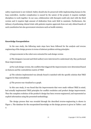 safety requirement is not violated. Safety should also be preserved while implementing human in the
loop controllers. Another complication is caused by the nature of the project; it requires multiple
disciplines to work together. In our case, collaboration with therapist could only start with the third
version and it requires high amount of dedication from each field to maintain. Furthermore, the
delicacy of performing clinical trials with patients requires approvals from not only ethical boards of
each constitution but also government structures such as health ministry.




Knowledge Encapsulation

     In the case study, the following main steps have been followed for the analysis and reverse
engineering of the design process in terms of abstract problem-solving principles:

     1) Improvements in the robot were extracted for each design version

     2) The designers (second and third author) were interviewed to understand why they performed
those improvements

     3) For each design version, the conflicts that triggered the improvements were determined based
on features and the contradiction matrix of TRIZ

     4) The solution implemented was already found is matched with the specific solution that TRIZ
suggests for that contradiction

     5) The process was visualized as a graph.

     In this case study, it was found that the improvements that were made without TRIZ in mind,
had actually implemented TRIZ principles for conflict resolution and product design improvement.
Thus the complete evolution of the product’s design has been reverse-engineered, and represented as
explicit information using the presented methodology.

     The design process that was revealed through the described reverse-engineering is shown in
Figure 1. The database for the encapsulated knowledge on the design process is given in Tables 1 and
2.




                                                     13                         Copyright © 2012 by ASME
 