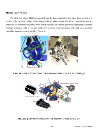 TRIZ in the First Step

     The first step where TRIZ was applied was the improvement of the robot from version 1 to
version 2. In the first version of the AssistOn-Wrist robot, named RiceWrist, cable-driven motors
were used for linear motion; direct drive motor was used for forearm pronation/supination; universal
bearings combined with a revolute joint were used for spherical joints; and joint space position
controller was used as the controller (Figure 2).




         FIGURE 2. FIRST VERSION OF THE ASISTON-WRIST ROBOT. RICEWRIST [35]




              FIGURE 3. SECOND VERSION OF THE ASISTON-WRIST ROBOT [37]


                                                    14                        Copyright © 2012 by ASME
 
