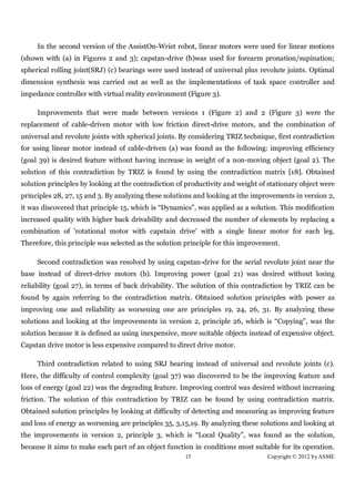 In the second version of the AssistOn-Wrist robot, linear motors were used for linear motions
(shown with (a) in Figures 2 and 3); capstan-drive (b)was used for forearm pronation/supination;
spherical rolling joint(SRJ) (c) bearings were used instead of universal plus revolute joints. Optimal
dimension synthesis was carried out as well as the implementations of task space controller and
impedance controller with virtual reality environment (Figure 3).

     Improvements that were made between versions 1 (Figure 2) and 2 (Figure 3) were the
replacement of cable-driven motor with low friction direct-drive motors, and the combination of
universal and revolute joints with spherical joints. By considering TRIZ technique, first contradiction
for using linear motor instead of cable-driven (a) was found as the following: improving efficiency
(goal 39) is desired feature without having increase in weight of a non-moving object (goal 2). The
solution of this contradiction by TRIZ is found by using the contradiction matrix [18]. Obtained
solution principles by looking at the contradiction of productivity and weight of stationary object were
principles 28, 27, 15 and 3. By analyzing these solutions and looking at the improvements in version 2,
it was discovered that principle 15, which is “Dynamics”, was applied as a solution. This modification
increased quality with higher back drivability and decreased the number of elements by replacing a
combination of 'rotational motor with capstain drive' with a single linear motor for each leg.
Therefore, this principle was selected as the solution principle for this improvement.

     Second contradiction was resolved by using capstan-drive for the serial revolute joint near the
base instead of direct-drive motors (b). Improving power (goal 21) was desired without losing
reliability (goal 27), in terms of back drivability. The solution of this contradiction by TRIZ can be
found by again referring to the contradiction matrix. Obtained solution principles with power as
improving one and reliability as worsening one are principles 19, 24, 26, 31. By analyzing these
solutions and looking at the improvements in version 2, principle 26, which is “Copying”, was the
solution because it is defined as using inexpensive, more suitable objects instead of expensive object.
Capstan drive motor is less expensive compared to direct drive motor.

     Third contradiction related to using SRJ bearing instead of universal and revolute joints (c).
Here, the difficulty of control complexity (goal 37) was discovered to be the improving feature and
loss of energy (goal 22) was the degrading feature. Improving control was desired without increasing
friction. The solution of this contradiction by TRIZ can be found by using contradiction matrix.
Obtained solution principles by looking at difficulty of detecting and measuring as improving feature
and loss of energy as worsening are principles 35, 3,15,19. By analyzing these solutions and looking at
the improvements in version 2, principle 3, which is “Local Quality”, was found as the solution,
because it aims to make each part of an object function in conditions most suitable for its operation.
                                                      15                         Copyright © 2012 by ASME
 
